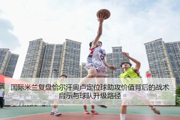 国际米兰复盘恰尔汗奥卢定位球助攻价值背后的战术启示与球队升级路径