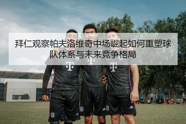 拜仁观察帕夫洛维奇中场崛起如何重塑球队体系与未来竞争格局