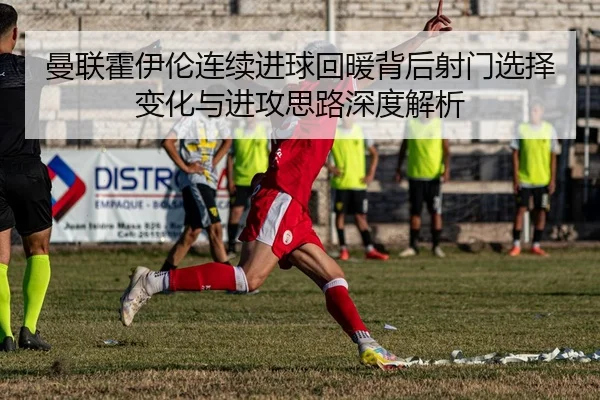 曼联霍伊伦连续进球回暖背后射门选择变化与进攻思路深度解析
