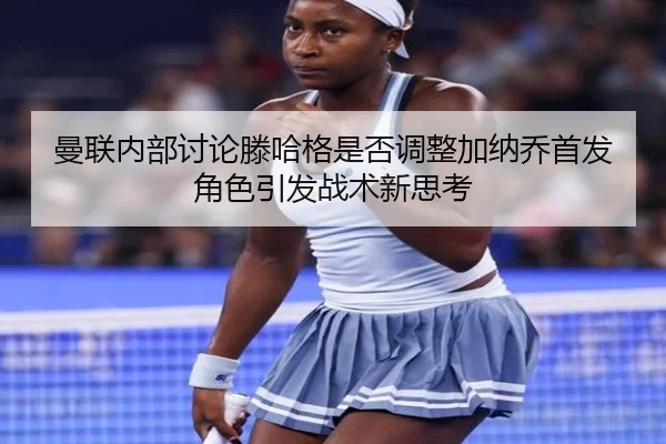 曼联内部讨论滕哈格是否调整加纳乔首发角色引发战术新思考