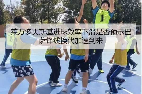 莱万多夫斯基进球效率下滑是否预示巴萨锋线换代加速到来