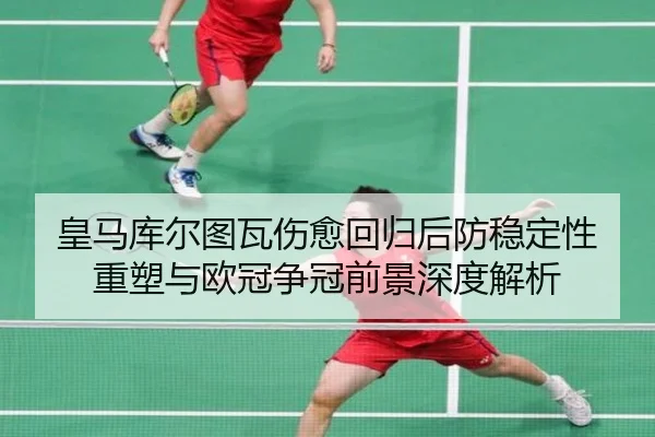 皇马库尔图瓦伤愈回归后防稳定性重塑与欧冠争冠前景深度解析