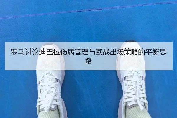 罗马讨论迪巴拉伤病管理与欧战出场策略的平衡思路