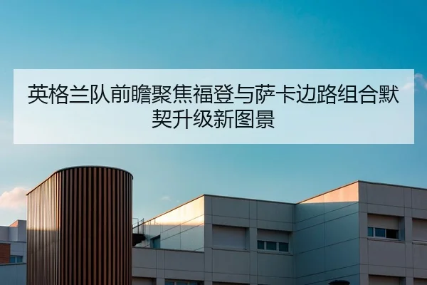英格兰队前瞻聚焦福登与萨卡边路组合默契升级新图景