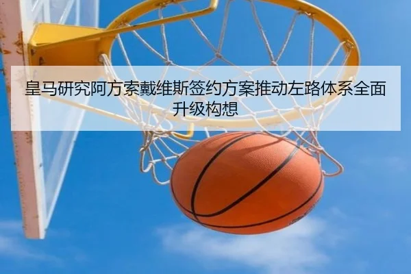 皇马研究阿方索戴维斯签约方案推动左路体系全面升级构想