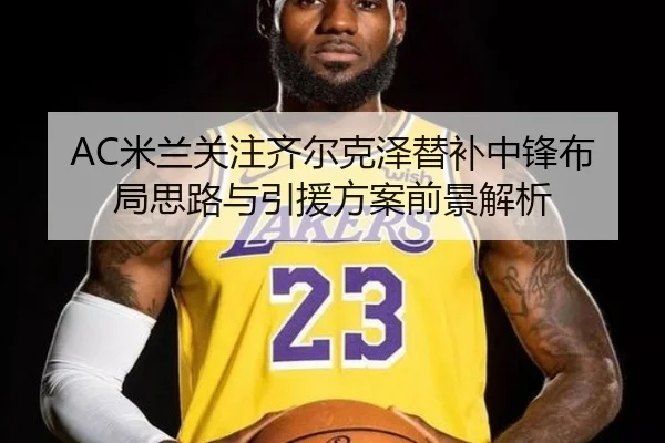 AC米兰关注齐尔克泽替补中锋布局思路与引援方案前景解析