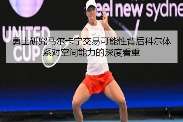 勇士研究马尔卡宁交易可能性背后科尔体系对空间能力的深度看重