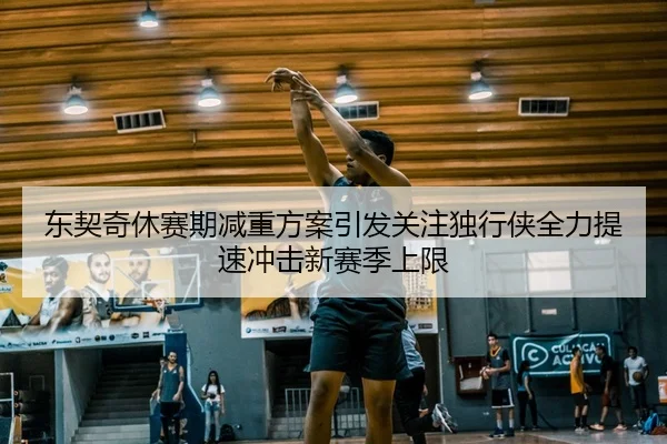 东契奇休赛期减重方案引发关注独行侠全力提速冲击新赛季上限